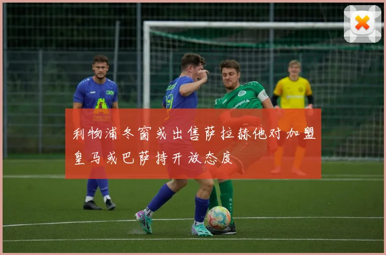 利物浦冬窗或出售萨拉赫他对加盟皇马或巴萨持开放态度