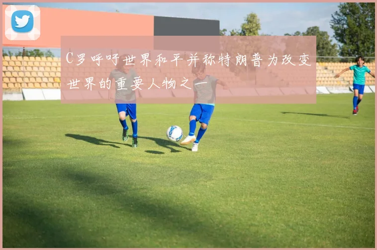 C罗呼吁世界和平并称特朗普为改变世界的重要人物之一
