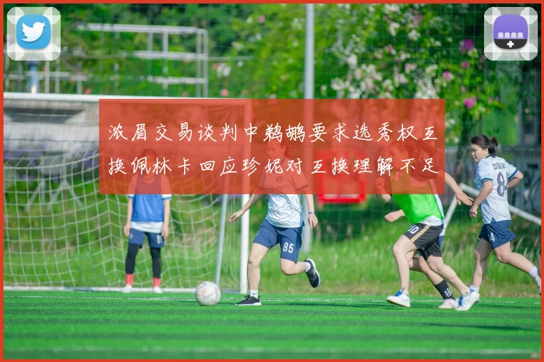 浓眉交易谈判中鹈鹕要求选秀权互换佩林卡回应珍妮对互换理解不足