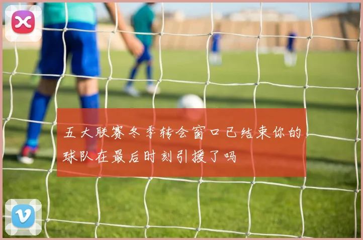 五大联赛冬季转会窗口已结束你的球队在最后时刻引援了吗