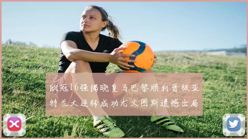欧冠16强揭晓皇马巴黎顺利晋级亚特兰大逆转成功尤文图斯遗憾出局