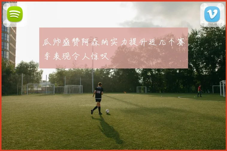 瓜帅盛赞阿森纳实力提升近几个赛季表现令人惊叹