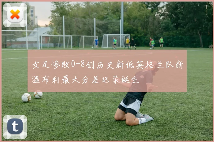 女足惨败0-8创历史新低英格兰队新温布利最大分差记录诞生