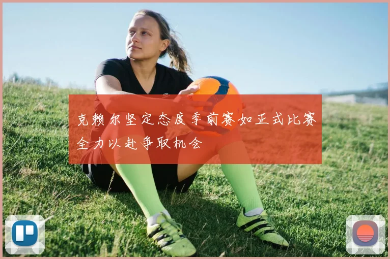 克赖尔坚定态度季前赛如正式比赛全力以赴争取机会