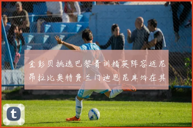 金彭贝挑选巴黎青训精英阵容迈尼昂拉比奥特费兰门迪恩昆库均在其中