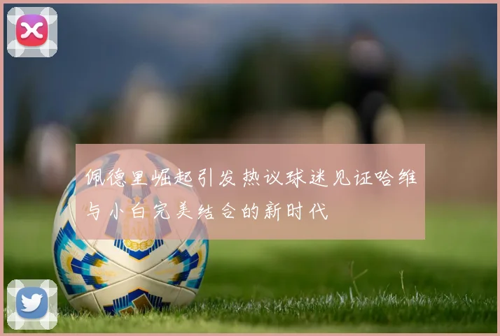 佩德里崛起引发热议球迷见证哈维与小白完美结合的新时代