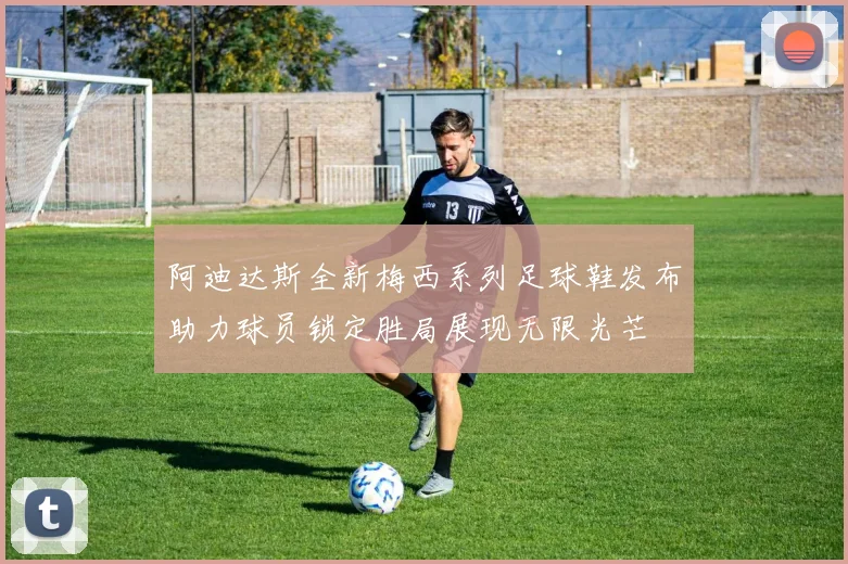 阿迪达斯全新梅西系列足球鞋发布助力球员锁定胜局展现无限光芒