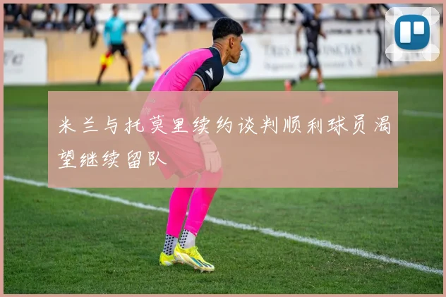米兰与托莫里续约谈判顺利球员渴望继续留队