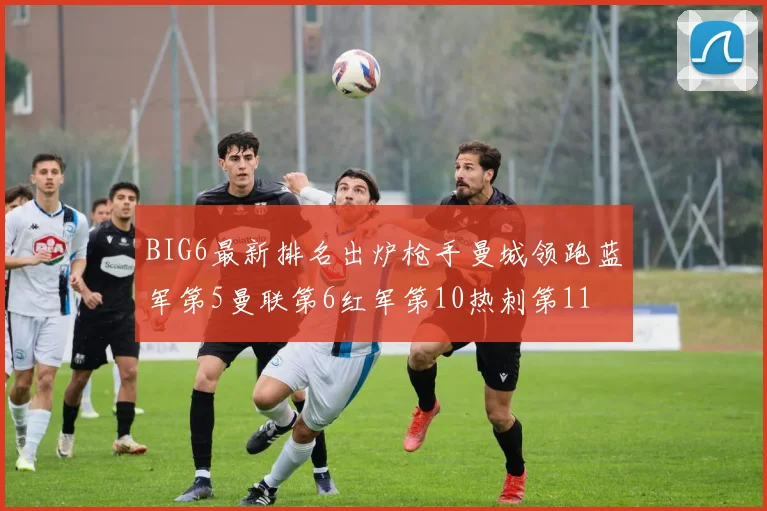 BIG6最新排名出炉枪手曼城领跑蓝军第5曼联第6红军第10热刺第11