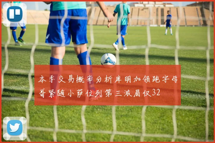 本季交易概率分析库明加领跑字母哥紧随小萨位列第三浓眉仅32