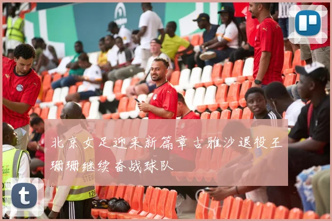 北京女足迎来新篇章古雅沙退役王珊珊继续奋战球队