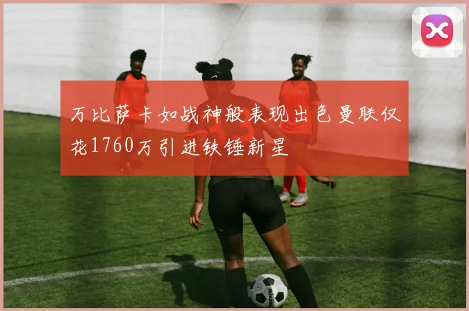 万比萨卡如战神般表现出色曼联仅花1760万引进铁锤新星