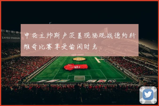 申花主帅斯卢茨基现场观战德约科维奇比赛享受偷闲时光