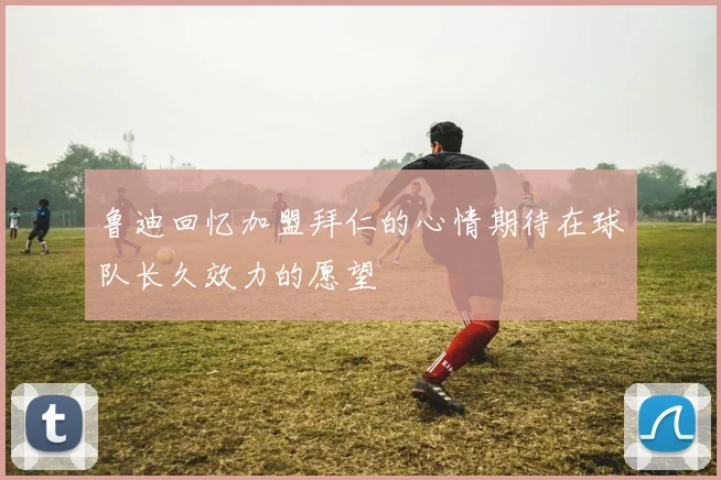 鲁迪回忆加盟拜仁的心情期待在球队长久效力的愿望
