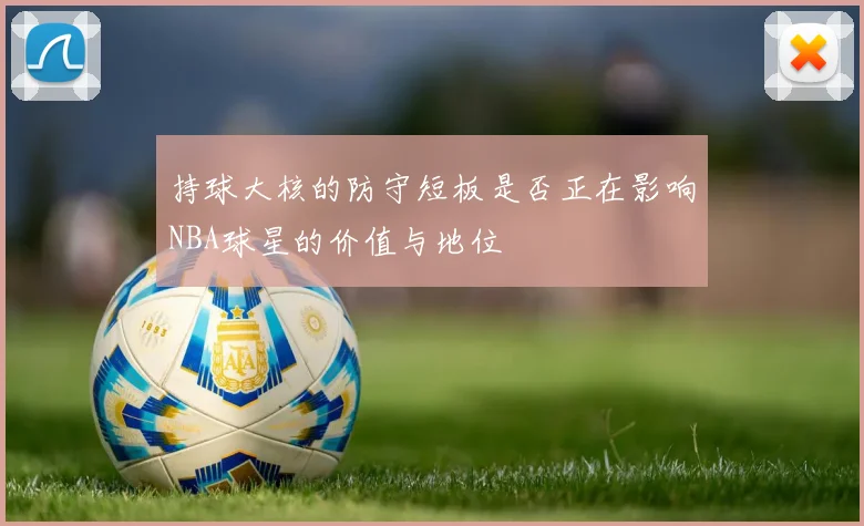 持球大核的防守短板是否正在影响NBA球星的价值与地位