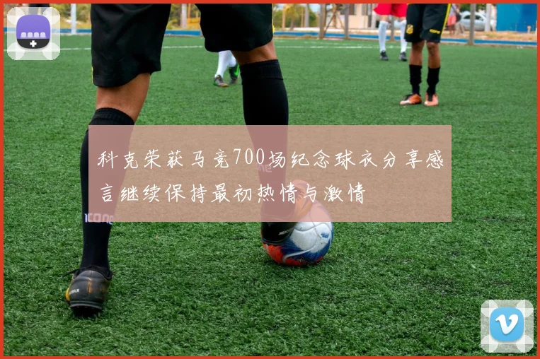 科克荣获马竞700场纪念球衣分享感言继续保持最初热情与激情