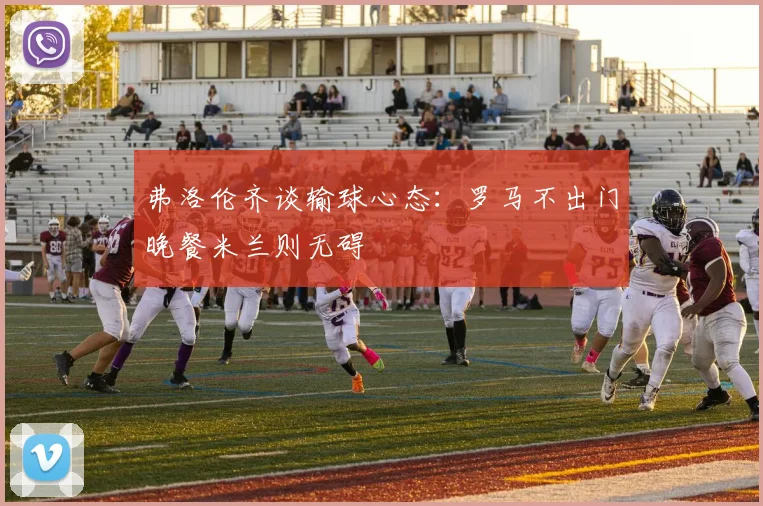 弗洛伦齐谈输球心态：罗马不出门晚餐米兰则无碍