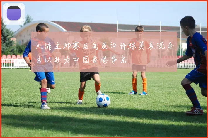 大埔主帅赛后高度评价球员表现全力以赴为中国香港争光