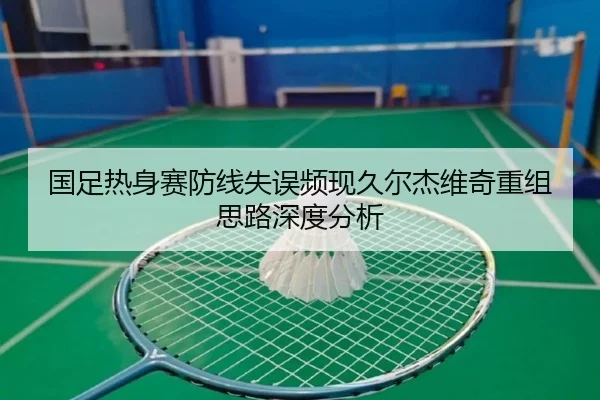 国足热身赛防线失误频现久尔杰维奇重组思路深度分析 - mksports